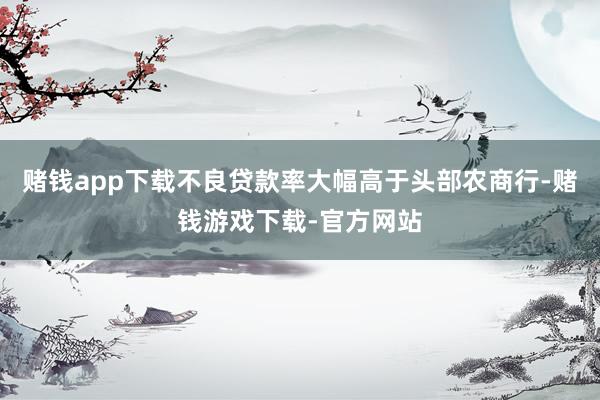 赌钱app下载不良贷款率大幅高于头部农商行-赌钱游戏下载-官方网站