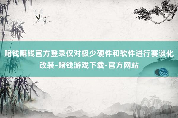 赌钱赚钱官方登录仅对极少硬件和软件进行赛谈化改装-赌钱游戏下载-官方网站