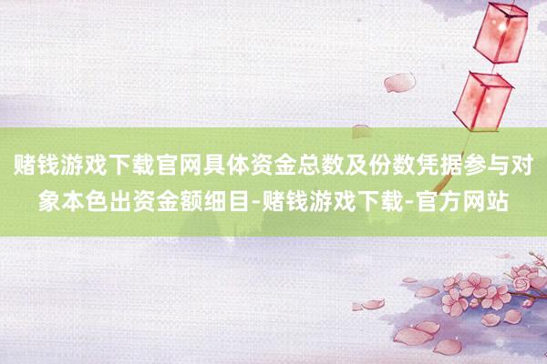 赌钱游戏下载官网具体资金总数及份数凭据参与对象本色出资金额细目-赌钱游戏下载-官方网站