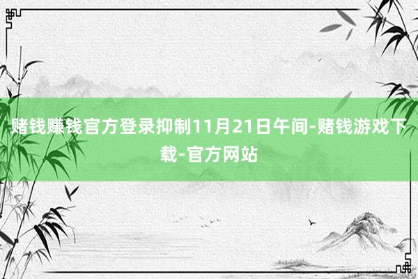 赌钱赚钱官方登录抑制11月21日午间-赌钱游戏下载-官方网站