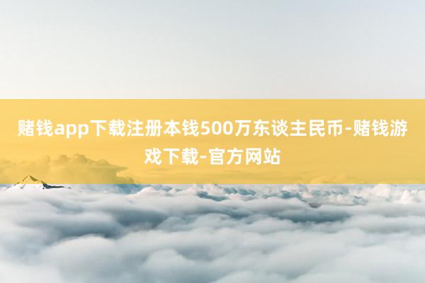 赌钱app下载注册本钱500万东谈主民币-赌钱游戏下载-官方网站
