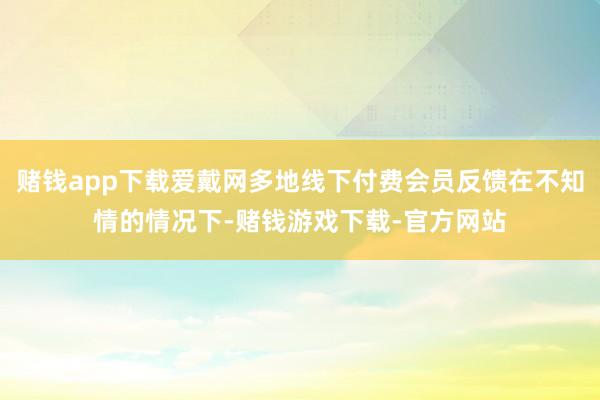 赌钱app下载爱戴网多地线下付费会员反馈在不知情的情况下-赌钱游戏下载-官方网站