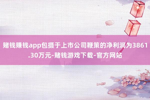 赌钱赚钱app包摄于上市公司鞭策的净利润为3861.30万元-赌钱游戏下载-官方网站