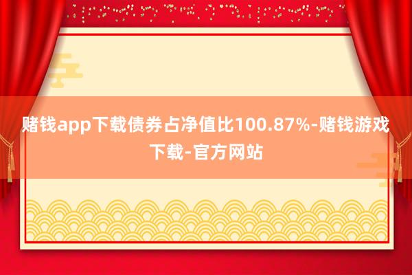 赌钱app下载债券占净值比100.87%-赌钱游戏下载-官方网站