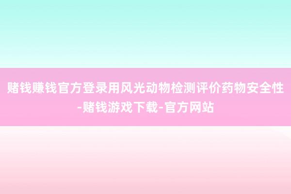 赌钱赚钱官方登录用风光动物检测评价药物安全性-赌钱游戏下载-官方网站