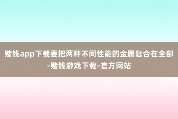 赌钱app下载要把两种不同性能的金属复合在全部-赌钱游戏下载-官方网站