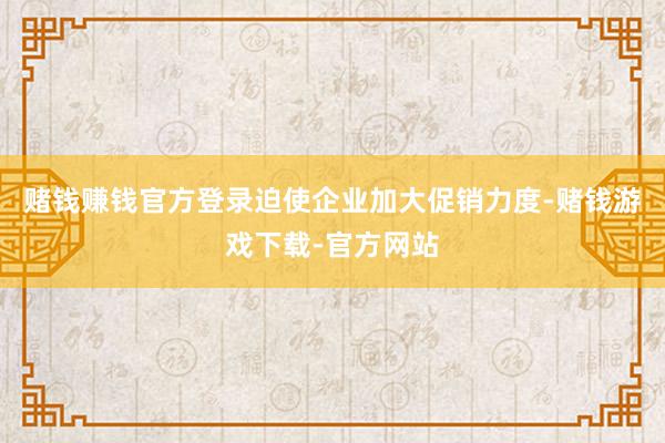 赌钱赚钱官方登录迫使企业加大促销力度-赌钱游戏下载-官方网站