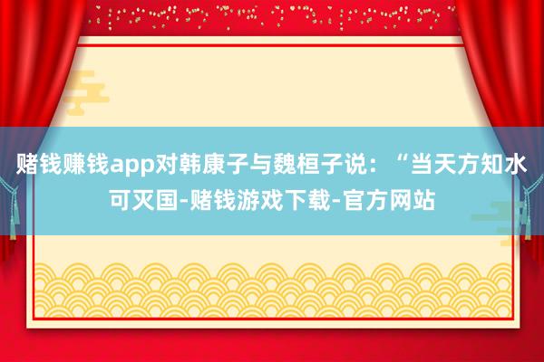 赌钱赚钱app对韩康子与魏桓子说：“当天方知水可灭国-赌钱游戏下载-官方网站