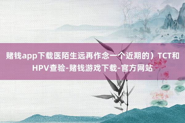 赌钱app下载医陌生远再作念一个近期的）TCT和HPV查验-赌钱游戏下载-官方网站