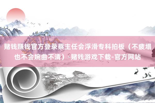 赌钱赚钱官方登录蔡主任会浮滑专科拍板（不疲塌也不会婉曲不清）-赌钱游戏下载-官方网站