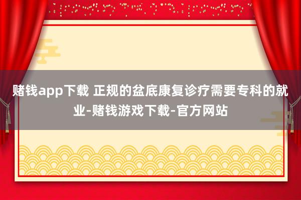 赌钱app下载 正规的盆底康复诊疗需要专科的就业-赌钱游戏下载-官方网站