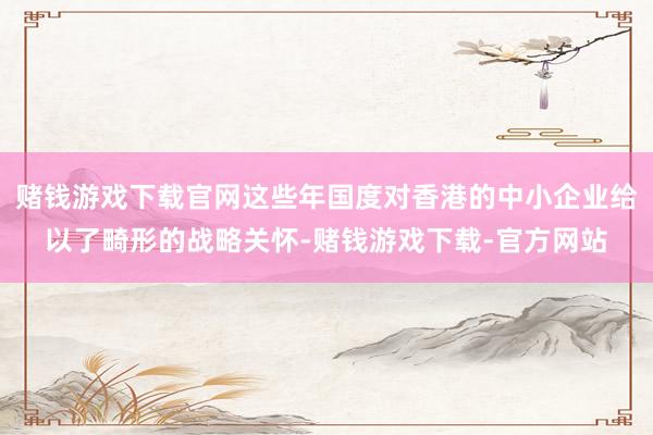 赌钱游戏下载官网这些年国度对香港的中小企业给以了畸形的战略关怀-赌钱游戏下载-官方网站