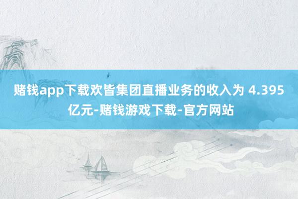 赌钱app下载欢皆集团直播业务的收入为 4.395 亿元-赌钱游戏下载-官方网站
