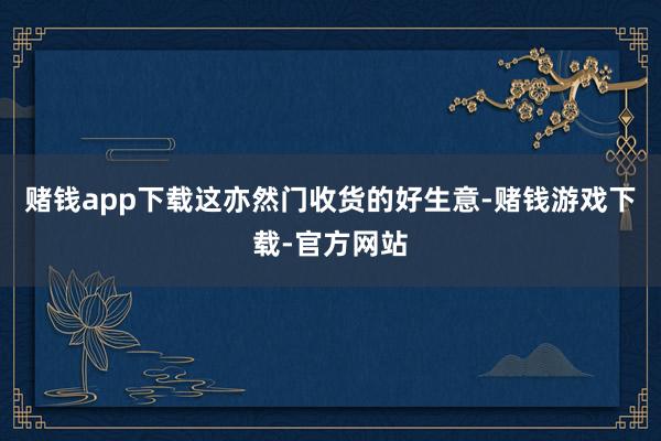 赌钱app下载这亦然门收货的好生意-赌钱游戏下载-官方网站