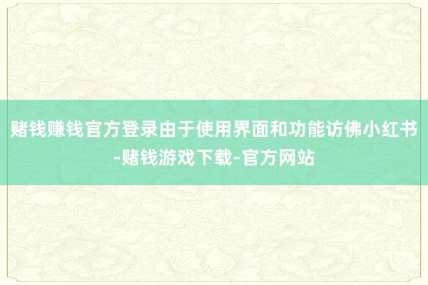 赌钱赚钱官方登录由于使用界面和功能访佛小红书-赌钱游戏下载-官方网站