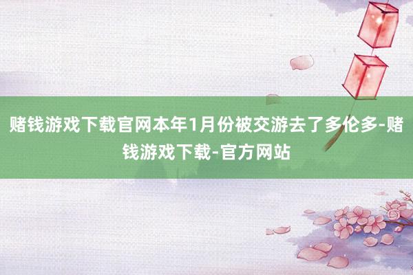 赌钱游戏下载官网本年1月份被交游去了多伦多-赌钱游戏下载-官方网站