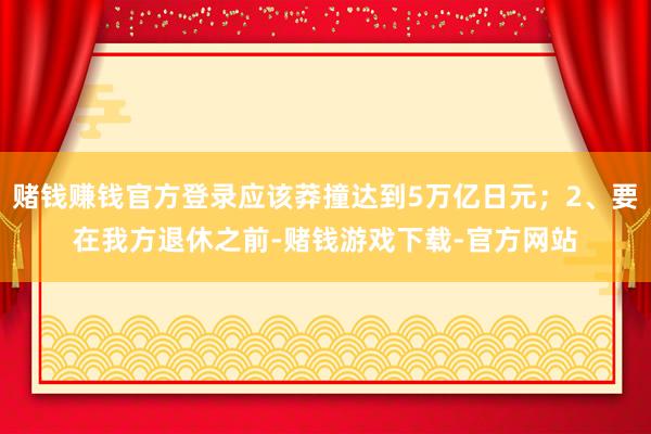 赌钱赚钱官方登录应该莽撞达到5万亿日元；2、要在我方退休之前-赌钱游戏下载-官方网站
