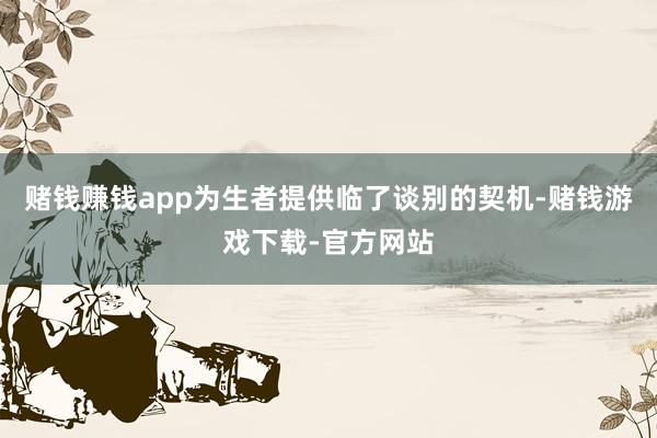 赌钱赚钱app为生者提供临了谈别的契机-赌钱游戏下载-官方网站
