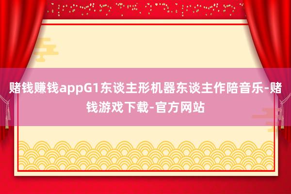 赌钱赚钱appG1东谈主形机器东谈主作陪音乐-赌钱游戏下载-官方网站