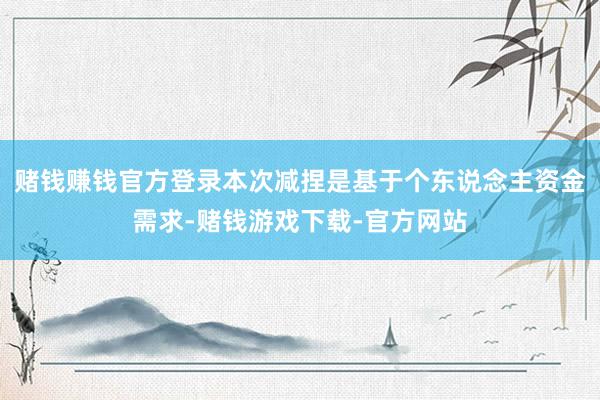 赌钱赚钱官方登录本次减捏是基于个东说念主资金需求-赌钱游戏下载-官方网站