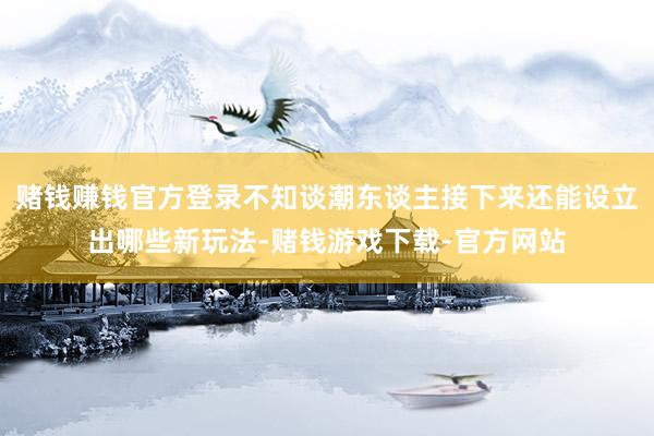 赌钱赚钱官方登录不知谈潮东谈主接下来还能设立出哪些新玩法-赌钱游戏下载-官方网站