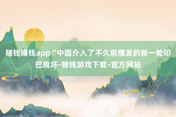 赌钱赚钱app“中国介入了不久前爆发的新一轮印巴败坏-赌钱游戏下载-官方网站