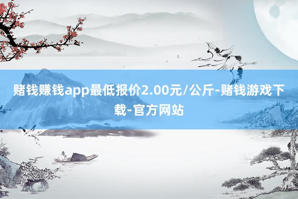 赌钱赚钱app最低报价2.00元/公斤-赌钱游戏下载-官方网站