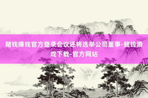 赌钱赚钱官方登录会议还将选举公司董事-赌钱游戏下载-官方网站