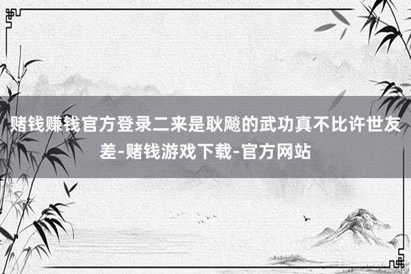 赌钱赚钱官方登录二来是耿飚的武功真不比许世友差-赌钱游戏下载-官方网站