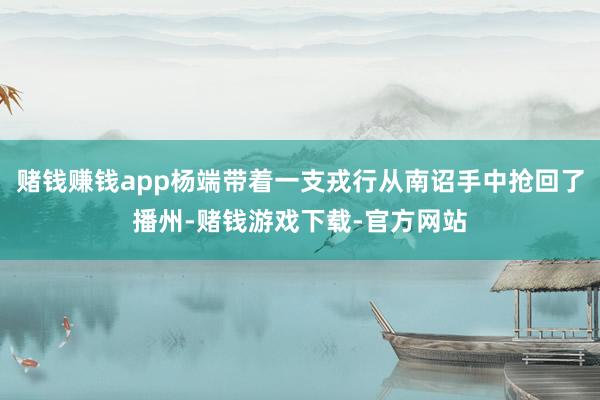 赌钱赚钱app杨端带着一支戎行从南诏手中抢回了播州-赌钱游戏下载-官方网站
