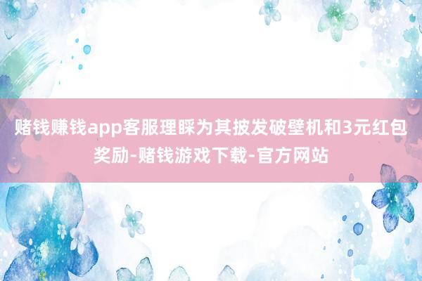 赌钱赚钱app客服理睬为其披发破壁机和3元红包奖励-赌钱游戏下载-官方网站