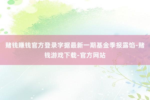 赌钱赚钱官方登录字据最新一期基金季报露馅-赌钱游戏下载-官方网站