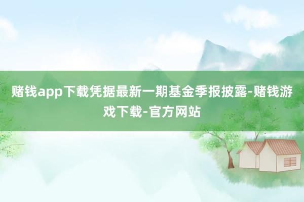 赌钱app下载凭据最新一期基金季报披露-赌钱游戏下载-官方网站