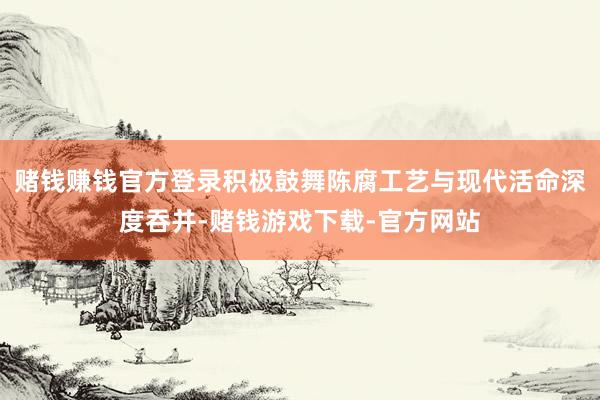 赌钱赚钱官方登录积极鼓舞陈腐工艺与现代活命深度吞并-赌钱游戏下载-官方网站