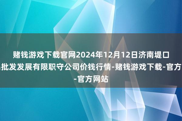 赌钱游戏下载官网2024年12月12日济南堤口果品批发发展有限职守公司价钱行情-赌钱游戏下载-官方网站