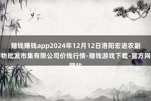 赌钱赚钱app2024年12月12日洛阳宏进农副产物批发市集有限公司价钱行情-赌钱游戏下载-官方网站