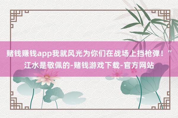 赌钱赚钱app我就风光为你们在战场上挡枪弹！”江水是敬佩的-赌钱游戏下载-官方网站