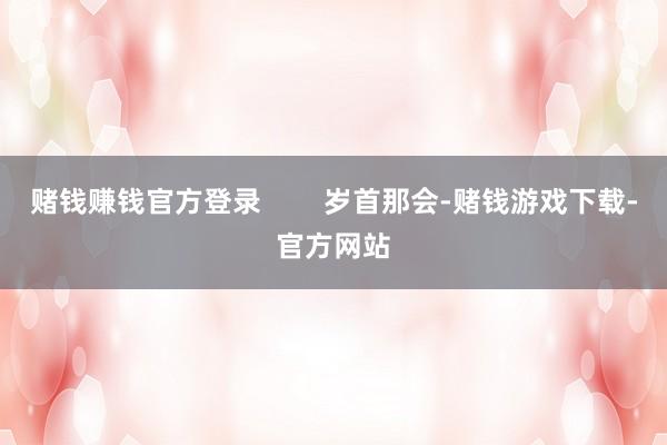 赌钱赚钱官方登录        岁首那会-赌钱游戏下载-官方网站