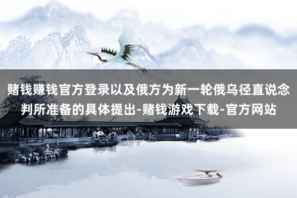 赌钱赚钱官方登录以及俄方为新一轮俄乌径直说念判所准备的具体提出-赌钱游戏下载-官方网站