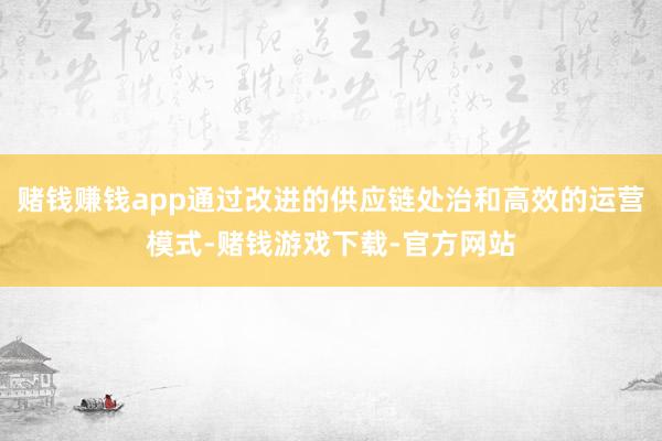 赌钱赚钱app通过改进的供应链处治和高效的运营模式-赌钱游戏下载-官方网站