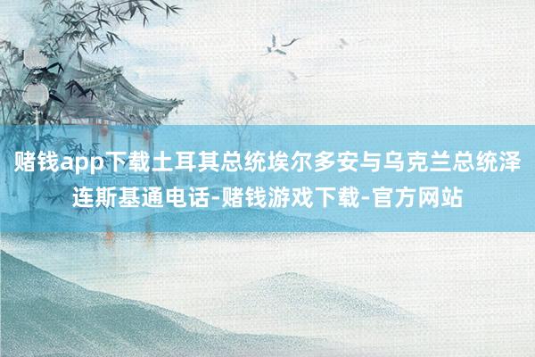 赌钱app下载土耳其总统埃尔多安与乌克兰总统泽连斯基通电话-赌钱游戏下载-官方网站