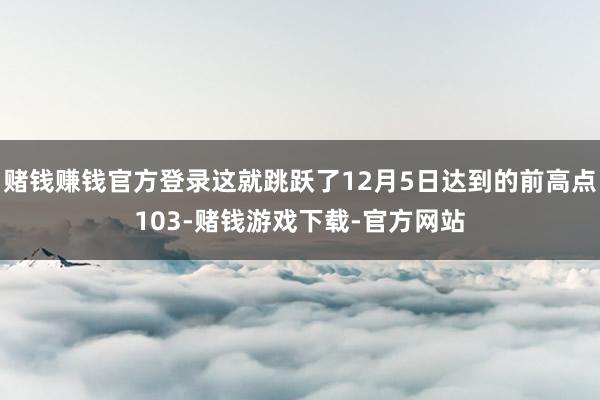 赌钱赚钱官方登录这就跳跃了12月5日达到的前高点103-赌钱游戏下载-官方网站