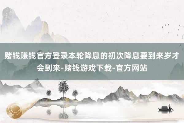 赌钱赚钱官方登录本轮降息的初次降息要到来岁才会到来-赌钱游戏下载-官方网站