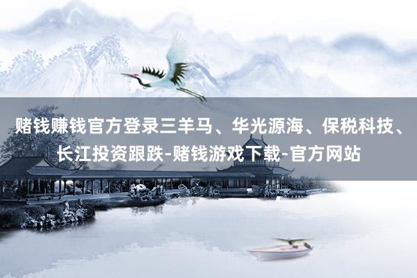 赌钱赚钱官方登录三羊马、华光源海、保税科技、长江投资跟跌-赌钱游戏下载-官方网站