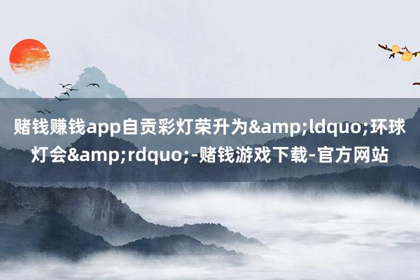 赌钱赚钱app自贡彩灯荣升为&ldquo;环球灯会&rdquo;-赌钱游戏下载-官方网站