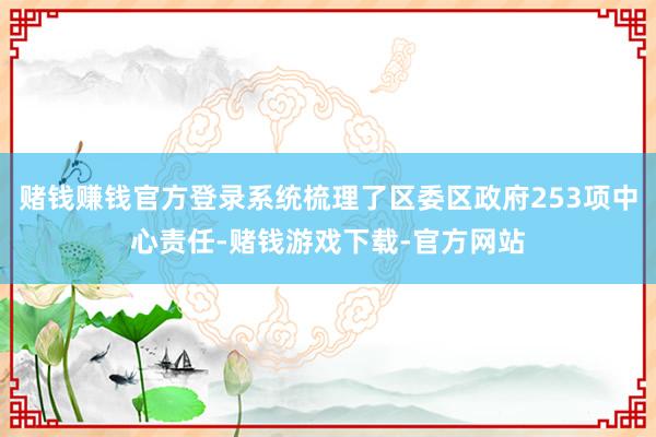 赌钱赚钱官方登录系统梳理了区委区政府253项中心责任-赌钱游戏下载-官方网站