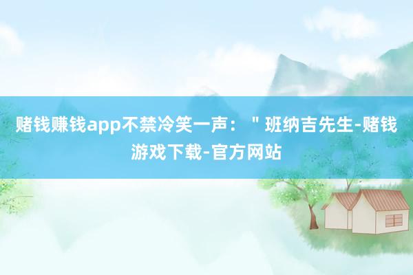 赌钱赚钱app不禁冷笑一声：＂班纳吉先生-赌钱游戏下载-官方网站