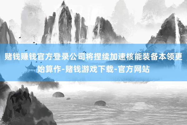 赌钱赚钱官方登录公司将捏续加速核能装备本领更始算作-赌钱游戏下载-官方网站