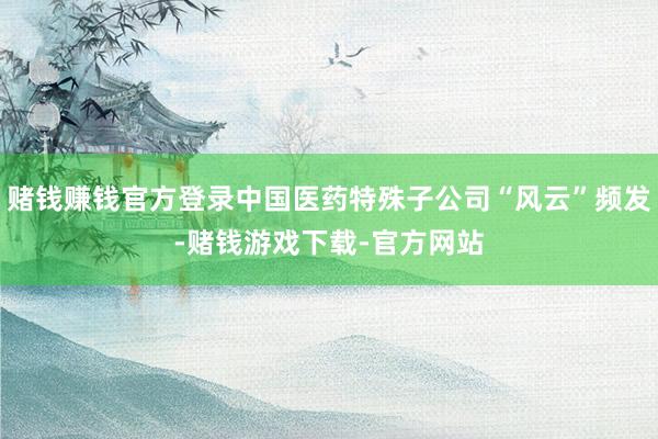 赌钱赚钱官方登录中国医药特殊子公司“风云”频发-赌钱游戏下载-官方网站