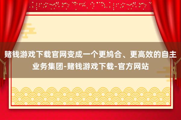 赌钱游戏下载官网变成一个更鸠合、更高效的自主业务集团-赌钱游戏下载-官方网站